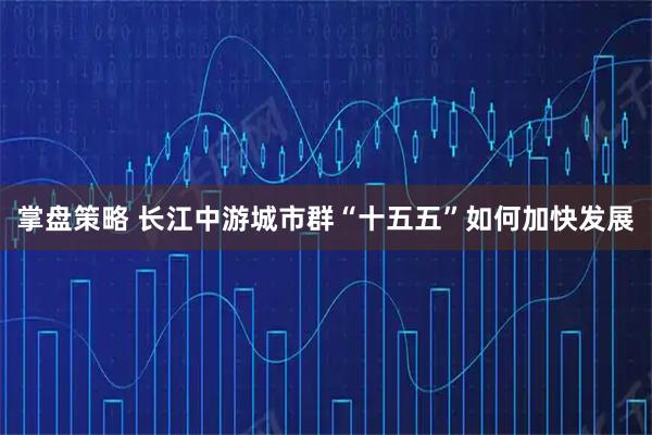 掌盘策略 长江中游城市群“十五五”如何加快发展