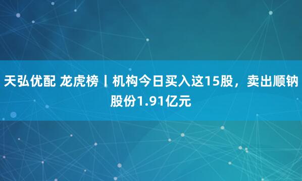 天弘优配 龙虎榜丨机构今日买入这15股，卖出顺钠股份1.91亿元