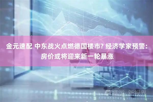 金元速配 中东战火点燃德国楼市? 经济学家预警: 房价或将迎来新一轮暴涨