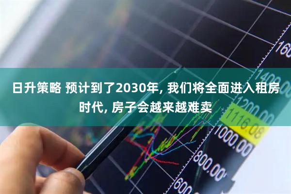 日升策略 预计到了2030年, 我们将全面进入租房时代, 房子会越来越难卖