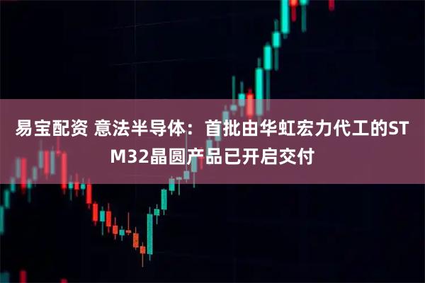 易宝配资 意法半导体：首批由华虹宏力代工的STM32晶圆产品已开启交付