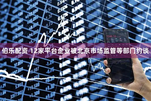 伯乐配资 12家平台企业被北京市场监管等部门约谈