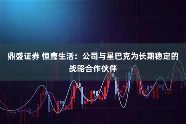 鼎盛证券 恒鑫生活：公司与星巴克为长期稳定的战略合作伙伴