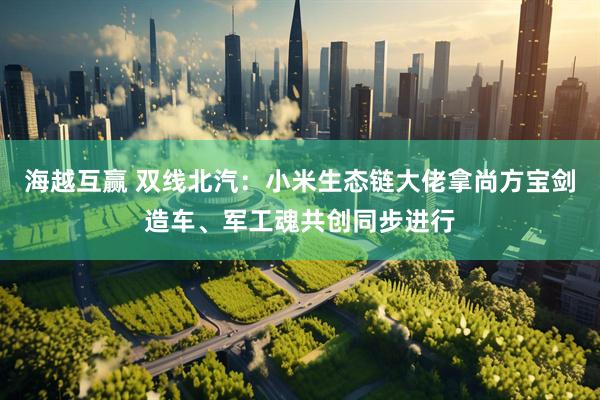 海越互赢 双线北汽：小米生态链大佬拿尚方宝剑造车、军工魂共创同步进行