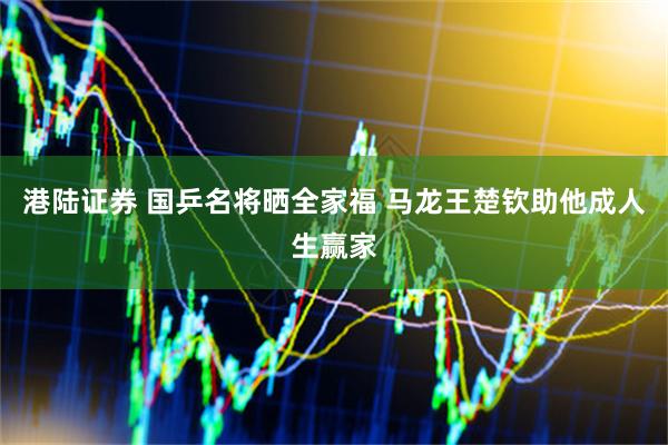 港陆证券 国乒名将晒全家福 马龙王楚钦助他成人生赢家