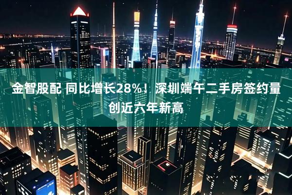 金智股配 同比增长28%！深圳端午二手房签约量创近六年新高