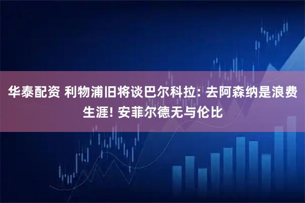 华泰配资 利物浦旧将谈巴尔科拉: 去阿森纳是浪费生涯! 安菲尔德无与伦比
